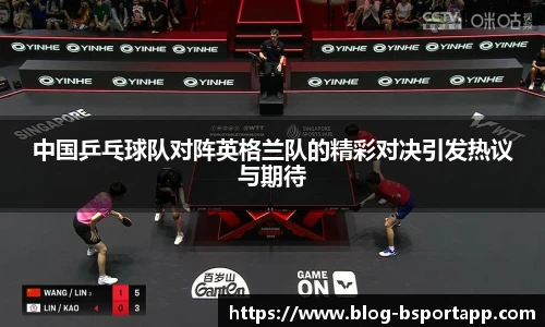 中国乒乓球队对阵英格兰队的精彩对决引发热议与期待
