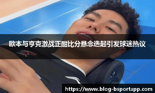 欧本与亨克激战正酣比分悬念迭起引发球迷热议